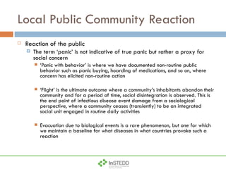 Local Public Community Reaction Reaction of the public The term ‘panic’ is not indicative of true panic but rather a proxy for social concern ‘ Panic with behavior’ is where we have documented non-routine public behavior such as panic buying, hoarding of medications, and so on, where concern has elicited non-routine action ‘ Flight’ is the ultimate outcome where a community’s inhabitants abandon their community and for a period of time, social disintegration is observed. This is the end point of infectious disease event damage from a sociological perspective, where a community ceases (transiently) to be an integrated social unit engaged in routine daily activities Evacuation due to biological events is a rare phenomenon, but one for which we maintain a baseline for what diseases in what countries provoke such a reaction 