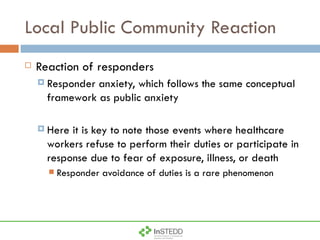 Local Public Community Reaction Reaction of responders Responder anxiety, which follows the same conceptual framework as public anxiety Here it is key to note those events where healthcare workers refuse to perform their duties or participate in response due to fear of exposure, illness, or death Responder avoidance of duties is a rare phenomenon 