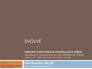 EVOLVE MEKONG BASIN DISEASE SURVEILLANCE (MBDS)  INFORMATION COMMUNICATION AND TECHNOLOGY FORUM APRIL 2 ND –3 RD , 2009, MUKDAHAN PROVINCE, THAILAND Taha Kass-Hout, MD, MS Director, Global Public Health and Informatics Innovative Support to Emergencies, Diseases, and Disasters 