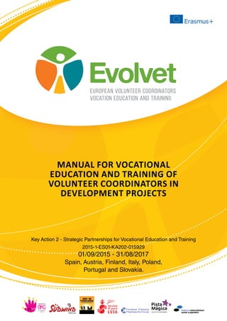 Evolvet
european volunteer coordinators
vocation education and training
Evolvet
Manual for vocational
education and training of
volunteer coordinators in
development projects
Key Action 2 - Strategic Partnerships for Vocational Education and Training
2015-1-ES01-KA202-015929
01/09/2015 - 31/08/2017
Spain, Austria, Finland, Italy, Poland,
Portugal and Slovakia.
 