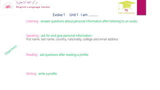 Evolve 1 Unit 1 I am …………
Speaking : ask for and give personal information :
first name, last name, country, nationality, college and email address
Listening : answer questions about personal information after listening to an audio
Reading : ask questions after reading a profile:
Writing : write a profile
 