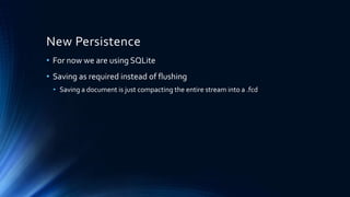 New Persistence
• For now we are using SQLite
• Saving as required instead of flushing
• Saving a document is just compacting the entire stream into a .fcd
 