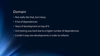 Domain
• Not really like that, but messy
• A lot of dependencies
• Years of development on top of it
• Unit testing was hard due to a higher number of dependencies
• Couldn’t stop new developments in order to refactor
 
