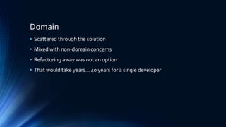 Domain
• Scattered through the solution
• Mixed with non-domain concerns
• Refactoring away was not an option
• That would take years… 40 years for a single developer
 