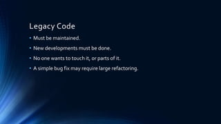 Legacy Code
• Must be maintained.
• New developments must be done.
• No one wants to touch it, or parts of it.
• A simple bug fix may require large refactoring.
 