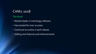 CAM2 2018
The Good
• Market leader in metrology software
• Has existed for over 20 years.
• Continues to evolve in each release
• Adding new features and enhancements
 