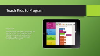 Teach Kids to Program
Hopscotch
Programming made easy No typing. No
syntax errors. Just drag and drop
blocks. Hopscotch is an intuitive,
friendly programming interface
designed for everyone.
 