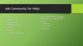 Ask Community for Help:
• Fishing
• Cooking
• Boat Building
• Building Computers
• Circuits
• Robotics
• 3D Design / Animation
• The Sciences (Physics, Biology,
Chemistry…i.e. experiments)
• Coding
• Websites
• Applications
• Couponing!
 