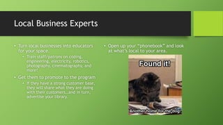 Local Business Experts
• Turn local businesses into educators
for your space.
• Train staff/patrons on coding,
engineering, electricity, robotics,
photography, cinematography, and
more!
• Get them to promote to the program
• If they have a strong customer base,
they will share what they are doing
with their customers…and in turn,
advertise your library.
• Open up your “phonebook” and look
at what’s local to your area.
 