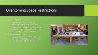 Overcoming Space Restrictions
• Maker “Table”
• Nominate a table and have a
different activity out each week.
• Could be a project that each patron
adds to, or an individual project that
gets reset at each completion
• Rotating Collection
• Share some “Maker-Kits” with fellow
libraries/branches and spread out
your activities across the area.
 