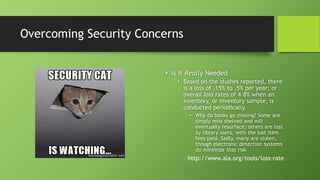 Overcoming Security Concerns
• Is it Really Needed
• Based on the studies reported, there
is a loss of .15% to .5% per year; or
overall loss rates of 4–8% when an
inventory, or inventory sample, is
conducted periodically.
• Why do books go missing? Some are
simply miss shelved and will
eventually resurface; others are lost
by library users, with the lost item
fees paid. Sadly, many are stolen,
though electronic detection systems
do minimize that risk
http://www.ala.org/tools/loss-rate
 