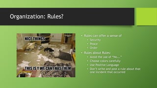 Organization: Rules?
• Rules can offer a sense of
• Security
• Peace
• Order
• Rules about Rules:
• Avoid the use of “No….”
• Choose colors carefully
• Use Positive Language
• Don’t write and post a rule about that
one incident that occurred
 