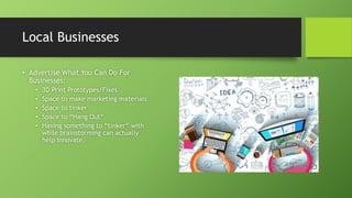 Local Businesses
• Advertise What You Can Do For
Businesses:
• 3D Print Prototypes/Fixes
• Space to make marketing materials
• Space to tinker
• Space to “Hang Out”
• Having something to “tinker” with
while brainstorming can actually
help innovate.
 