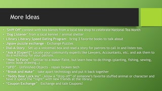 More Ideas
• "Sniff Off" contest with tea blends from a local tea shop to celebrate National Tea Month
• "Dog Listener" from a local kennel / animal shelter
• Library Literary Speed Dating Program: bring 3 favorite books to talk about
• Jigsaw puzzle exchange – Exchange Puzzles
• Dial-A-Story – Set up a voicemail box and read a story for patrons to call in and listen too.
• “Ask A [Expert]” Locate your community experts like Lawyers, Accountants, etc. and ask them to
do a workshop for your patrons.
• “How To Faire” – Similar to a Maker Faire, but learn how to do things (planting, fishing, sewing,
comic book drawing…)
• “UFO” – Unfinished Objects – repair broken tech
• “Break and Make” – take apart technology and put it back together
• ”Teddy Bear Lock Ins” – Allow a ”drop off” of someone’s favorite stuffed animal or character and
have it spend the “night” with new friends at the library.
• “Coupon Exchange” – Exchange and talk Coupons!
 