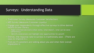 Surveys: Understanding Data
• Traditional Survey (Measures Customer Satisfaction)
• NPS Survey (Measures Customer Loyalty)
• Engage your respondents through effective surveys to drive desired
results to your library.
• Make informed decisions (what works, what doesn't, what can be done
differently)
• Identify weaknesses and highlight new opportunities for growth
• Overall, the response rate to surveys is traditionally poor. (There are
ways to improve it.)
• Find out if customers are talking about you and what their overall
impression is
 
