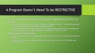 A Program Doesn’t Need To be RESTRICTIVE
• If you are doing an educational program; separate by Skill Set not
by Age
• If you are holding a class about “computer programming” I would encourage
you to allow anyone; regardless of age, to join.
• A 10 year old has the same amount of programming potential as a seasoned
computer professional learning about coding for the first time.
• Break Gender Stereotypes
• If you are holding a class about knitting; show pictures of males and females
knitting
• If you are holding a program about gaming; show pictures of females and
males gaming
 