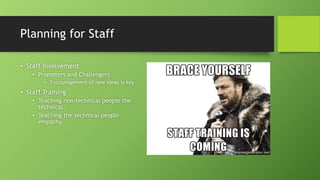 Planning for Staff
• Staff Involvement
• Promoters and Challengers
• Encouragement of new ideas is key
• Staff Training
• Teaching non-technical people the
technical.
• Teaching the technical people
empathy.
 