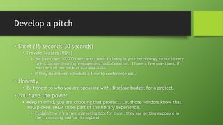 Develop a pitch
• Short (15 seconds-30 seconds)
• Provide Teasers (ROIs)
• We have over 20,000 users and I want to bring in your technology to our library
to encourage learning/engagement/collaboration. I have a few questions, if
you can call me back at ###-###-####.
• If they do answer, schedule a time to conference call.
• Honesty
• Be honest to who you are speaking with. Disclose budget for a project.
• You have the power
• Keep in mind, you are choosing that product. Let those vendors know that
YOU picked THEM to be part of the library experience.
• Explain how it’s a free marketing tool for them, they are getting exposure in
the community and/or libraryland
 