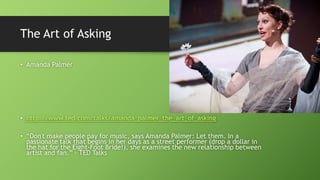 The Art of Asking
• Amanda Palmer
• http://www.ted.com/talks/amanda_palmer_the_art_of_asking
• “Don't make people pay for music, says Amanda Palmer: Let them. In a
passionate talk that begins in her days as a street performer (drop a dollar in
the hat for the Eight-Foot Bride!), she examines the new relationship between
artist and fan.” – TED Talks
 