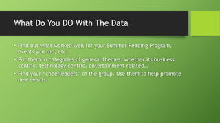 What Do You DO With The Data
• Find out what worked well for your Summer Reading Program,
events you run, etc.
• Put them in categories of general themes: whether its business
centric, technology centric, entertainment related…
• Find your “cheerleaders” of the group. Use them to help promote
new events.
 