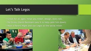 Let’s Talk Legos
• Great for all ages; helps you tinker, design, story tell.
• De-Stress (David Beckham uses it to help calm him down)
• Host a Parent Night and use Legos as the social mixer.
 
