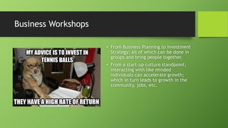 Business Workshops
• From Business Planning to Investment
Strategy; all of which can be done in
groups and bring people together.
• From a start-up culture standpoint;
interacting with like minded
individuals can accelerate growth;
which in turn leads to growth in the
community, jobs, etc.
 