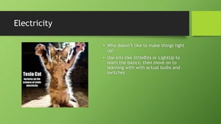 Electricity
• Who doesn’t like to make things light
up!
• Use kits like littleBits or LightUp to
learn the basics; then move on to
learning with with actual bulbs and
switches
 