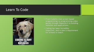 Learn To Code
• From Cubetto (non screen based
programming) to programming video
games through Hopscotch to building
websites and applications.
• Coding has been incredibly
important, and is now a requirement
for schools to teach.
 