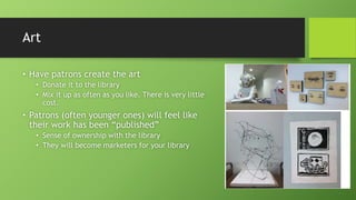 Art
• Have patrons create the art
• Donate it to the library
• Mix it up as often as you like. There is very little
cost.
• Patrons (often younger ones) will feel like
their work has been “published”
• Sense of ownership with the library
• They will become marketers for your library
 