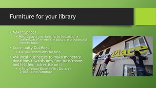 Furniture for your library
• Maker Spaces
• People pay a membership to be part of a
“MakerSpace” where the tools are provided for
them to build
• Community Out Reach
• Ask your community for help
• Ask local businesses to make monetary
donations towards new furniture/rooms
and let them advertise on it
• If Fifty People Donate Fifty Dollars =
2,500 = New Furniture
 