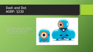 Dash and Dot
MSRP: $230
Control Dash & Dot to move, light up,
make sounds, and interact with each
other. This dynamic duo can do
anything you set your mind to.
 