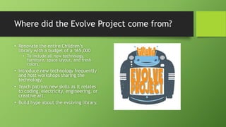Where did the Evolve Project come from?
• Renovate the entire Children’s
library with a budget of a 165,000
• To include all new technology,
furniture, space layout, and fresh
colors.
• Introduce new technology frequently
and host workshops sharing the
technology.
• Teach patrons new skills as it relates
to coding, electricity, engineering, or
creative art.
• Build hype about the evolving library.
 