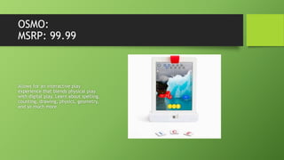 OSMO:
MSRP: 99.99
Allows for an interactive play
experience that blends physical play
with digital play. Learn about spelling,
counting, drawing, physics, geometry,
and so much more.
 
