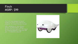 Finch
MSRP: $99
The Finch was designed to allow
students to write richly interactive
programs. On-board features include:
Light, temperature, and obstacle
sensors, Accelerometers, Motors,
Buzzer, Full-color beak LED, Pen mount
for drawing capability, Plugs into USB
port - no batteries required
 
