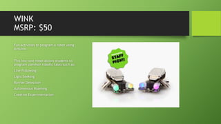 WINK
MSRP: $50
Fun activities to program a robot using
Arduino.
This low cost robot allows students to
program common robotic tasks such as:
Line Following
Light Seeking
Barrier Detection
Autonomous Roaming
Creative Experimentation
 
