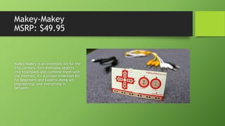 Makey-Makey
MSRP: $49.95
MaKey MaKey is an invention kit for the
21st century. Turn everyday objects
into touchpads and combine them with
the internet. It's a simple Invention Kit
for Beginners and Experts doing art,
engineering, and everything in
between
 