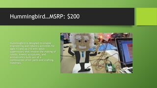 Hummingbird…MSRP: $200
Hummingbird is designed to enable
engineering and robotics activities for
ages 13 and up (10 with adult
supervision) that involve the making of
robots, kinetic sculptures, and
animatronics built out of a
combination of kit parts and crafting
materials.
 