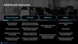 Additional resources
Docs and Learn Tutorials Webinars Other
Azure App Service
documentation
Refactoring an on-premises
.NET app with a SQL database
Migrate legacy .NET apps
to the cloud
Learn about FastTrack for
Azure
Web apps learning path
Refactoring a Linux web app
with a MySQL database
Find a partner
Migration and performance
tuning guides
Bring your custom Linux
container to App Service Migrate web apps with Azure
App Service and Azure
Database for MySQL
Grow your business with
Azure Marketplace
Best practices for running
web apps on Azure
Bring your custom Windows
container to App Service
Reach more customers with
Microsoft AppSource
 