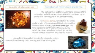 Ca. 4.6 to 3.8 billion years ago
The early earth is said to be violent and because of the
meteorites and volcanic eruptions. With this condition , zircon
crystal was formed (one of the earliest mineral).
Around this time, debris from the forming solar system
crashed into the early Earth, keeping its surface burning hot.
The Hadean period, named after the Greek
god and ruler of the underworld Hades, is the oldest
eon and dates from 4.5–4.0 billion years ago. This
time represents Earth's earliest history, during
which the planet was characterized by a partially
molten surface, volcanism, and asteroid impacts.
Formation of Earth’s Crust and Ocean
 