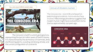 Ca. 200-250 milli0n years ago
Arrival of Modern Human
The Cenozoic era – recent life and based on
paleontological evidence. Homo erectus have
evolved. Paleontological evidence suggests that
modern human might have evolved from Homo
Erectus approximately 250 years ago.
The Cenozoic is Earth's current geological era,
representing the last 66 million years of Earth's history.
It is characterized by the dominance of mammals, birds
and flowering plants, a cooling and drying climate, and
the current configuration of continents
 