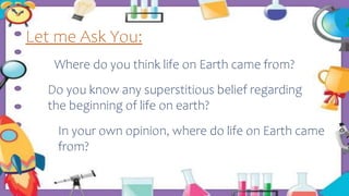 Let me Ask You:
Where do you think life on Earth came from?
Do you know any superstitious belief regarding
the beginning of life on earth?
In your own opinion, where do life on Earth came
from?
 