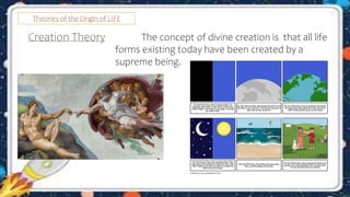 Theories of the Origin of LIFE
Creation Theory The concept of divine creation is that all life
forms existing today have been created by a
supreme being.
 