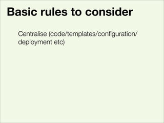 Basic rules to consider
  Centralise (code/templates/conﬁguration/
  deployment etc)
  Test, run lots of them