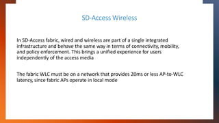 SD-Access Wireless
In SD-Access fabric, wired and wireless are part of a single integrated
infrastructure and behave the s...