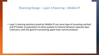 Roaming Design – Layer 3 Roaming – Mobile IP
• Layer 3 roaming solutions based on Mobile IP use some type of tunneling met...
