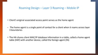 Roaming Design – Layer 3 Roaming – Mobile IP
• Client’s original associated access point serves as the home agent
• The ho...