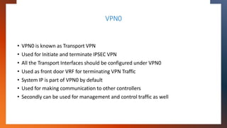 VPN0
• VPN0 is known as Transport VPN
• Used for Initiate and terminate IPSEC VPN
• All the Transport Interfaces should be...