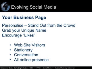 Evolving Social Media

Your Business Page
Personalise – Stand Out from the Crowd
Grab your Unique Name
Encourage “Likes”

•
•
•
•

Web Site Visitors
Stationery
Conversation
All online presence

22
Enterprise Online Marketing Solutions < SEO > < PPC > < Social Media > < On-Line Marketing Solutions >

 
