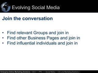 Evolving Social Media

Join the conversation
• Find relevant Groups and join in
• Find other Business Pages and join in
• Find influential individuals and join in

23
Enterprise Online Marketing Solutions < SEO > < PPC > < Social Media > < On-Line Marketing Solutions >

 