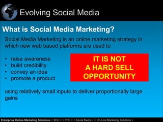 Evolving Social Media
What is Social Media Marketing?
Social Media Marketing is an online marketing strategy in
which new web based platforms are used to
•
•
•
•

raise awareness
build credibility
convey an idea
promote a product

IT IS NOT
A HARD SELL
OPPORTUNITY

using relatively small inputs to deliver proportionally large
gains

3
Enterprise Online Marketing Solutions < SEO > < PPC > < Social Media > < On-Line Marketing Solutions >

 